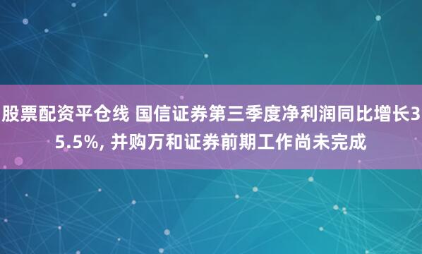 股票配资平仓线 国信证券第三季度净利润同比增长35.5%, 并购万和证券前期工作尚未完成
