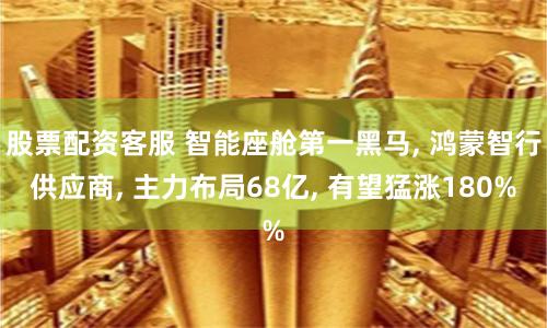 股票配资客服 智能座舱第一黑马, 鸿蒙智行供应商, 主力布局68亿, 有望猛涨180%