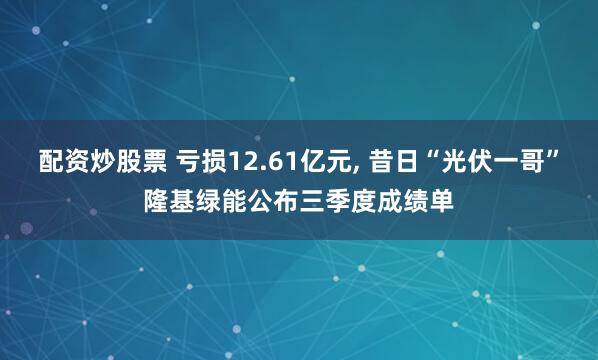 配资炒股票 亏损12.61亿元, 昔日“光伏一哥”隆基绿能公布三季度成绩单