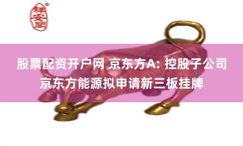 股票配资开户网 京东方A: 控股子公司京东方能源拟申请新三板挂牌