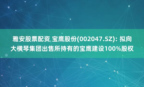 雅安股票配资 宝鹰股份(002047.SZ): 拟向大横琴集团出售所持有的宝鹰建设100%股权