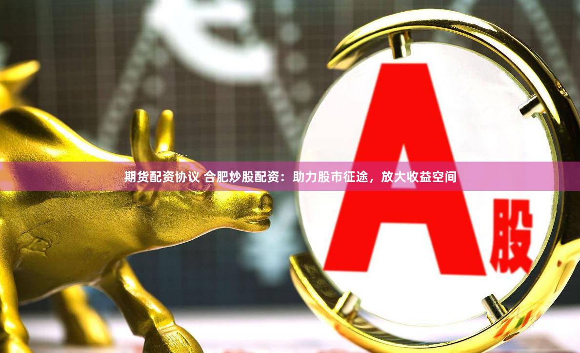 期货配资协议 合肥炒股配资：助力股市征途，放大收益空间