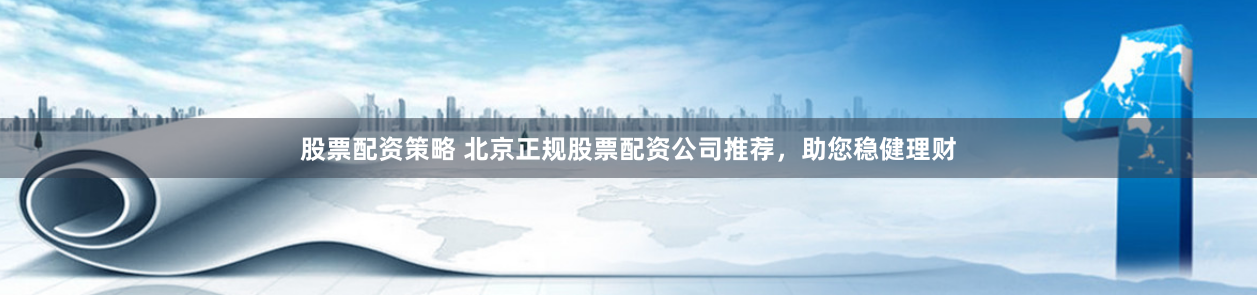 股票配资策略 北京正规股票配资公司推荐，助您稳健理财
