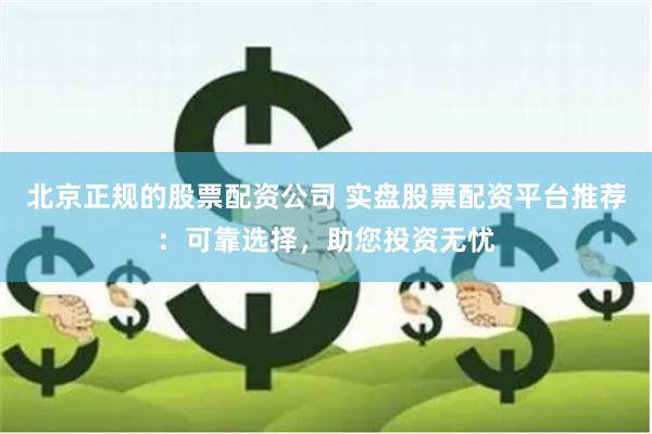 北京正规的股票配资公司 实盘股票配资平台推荐：可靠选择，助您投资无忧