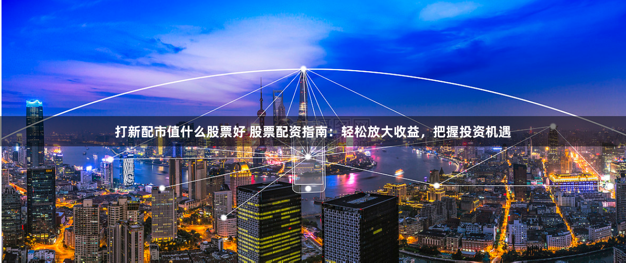 打新配市值什么股票好 股票配资指南：轻松放大收益，把握投资机遇