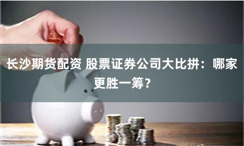 长沙期货配资 股票证券公司大比拼：哪家更胜一筹？