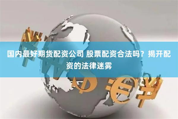 国内最好期货配资公司 股票配资合法吗？揭开配资的法律迷雾