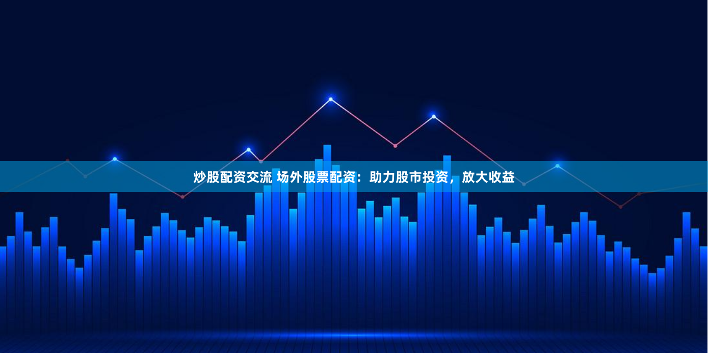 炒股配资交流 场外股票配资：助力股市投资，放大收益
