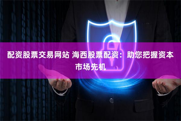 配资股票交易网站 海西股票配资：助您把握资本市场先机