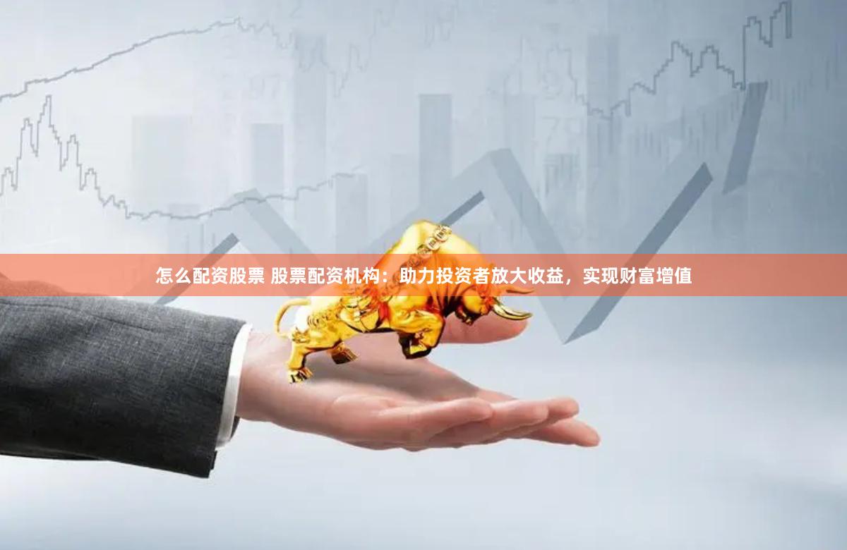 怎么配资股票 股票配资机构：助力投资者放大收益，实现财富增值