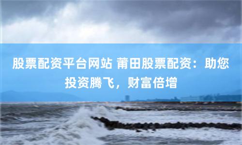 股票配资平台网站 莆田股票配资：助您投资腾飞，财富倍增
