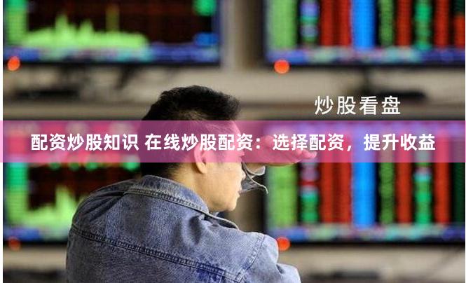 配资炒股知识 在线炒股配资：选择配资，提升收益