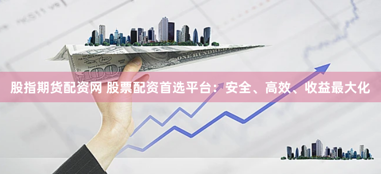 股指期货配资网 股票配资首选平台：安全、高效、收益最大化