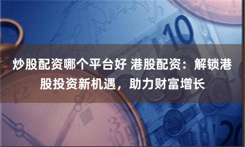 炒股配资哪个平台好 港股配资：解锁港股投资新机遇，助力财富增长