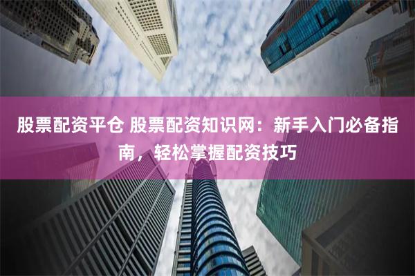 股票配资平仓 股票配资知识网：新手入门必备指南，轻松掌握配资技巧