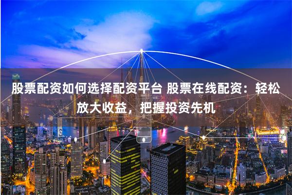 股票配资如何选择配资平台 股票在线配资：轻松放大收益，把握投资先机