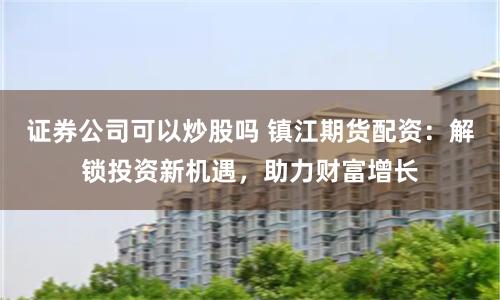 证券公司可以炒股吗 镇江期货配资：解锁投资新机遇，助力财富增长