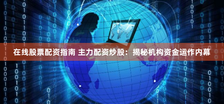 在线股票配资指南 主力配资炒股：揭秘机构资金运作内幕